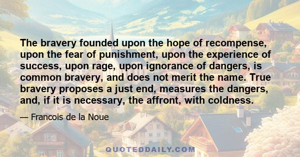 The bravery founded upon the hope of recompense, upon the fear of punishment, upon the experience of success, upon rage, upon ignorance of dangers, is common bravery, and does not merit the name. True bravery proposes a 