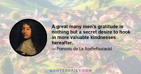 A great many men's gratitude is nothing but a secret desire to hook in more valuable kindnesses hereafter.