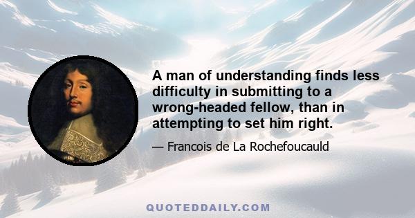 A man of understanding finds less difficulty in submitting to a wrong-headed fellow, than in attempting to set him right.