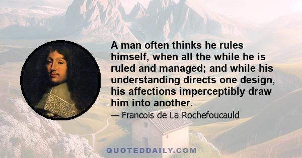 A man often thinks he rules himself, when all the while he is ruled and managed; and while his understanding directs one design, his affections imperceptibly draw him into another.