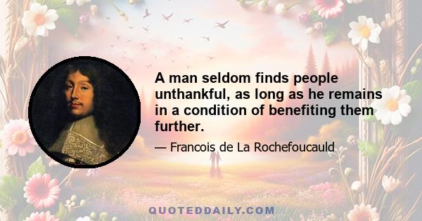 A man seldom finds people unthankful, as long as he remains in a condition of benefiting them further.