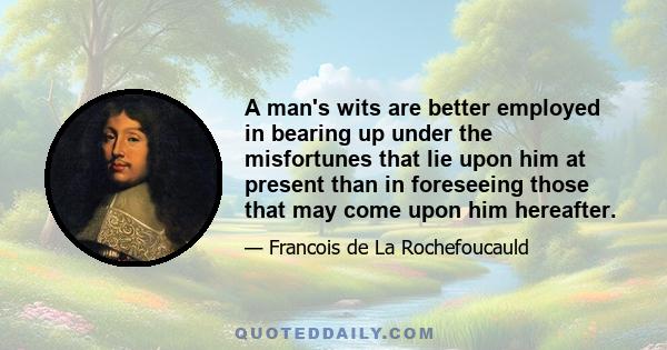 A man's wits are better employed in bearing up under the misfortunes that lie upon him at present than in foreseeing those that may come upon him hereafter.