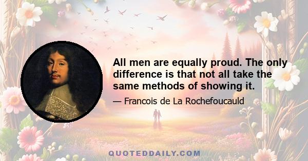 All men are equally proud. The only difference is that not all take the same methods of showing it.