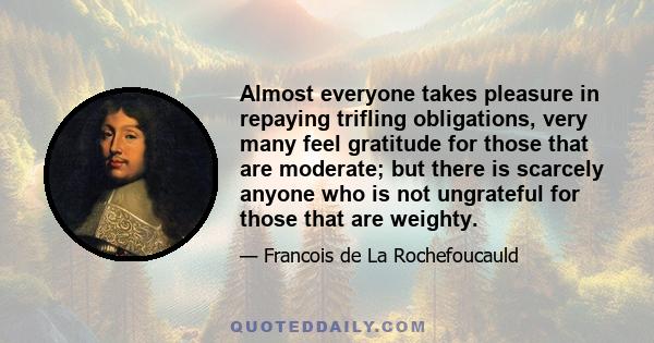 Almost everyone takes pleasure in repaying trifling obligations, very many feel gratitude for those that are moderate; but there is scarcely anyone who is not ungrateful for those that are weighty.