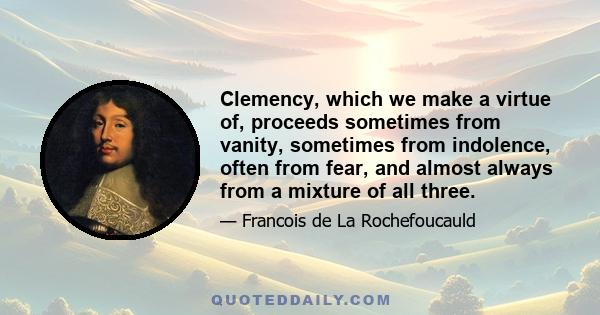 Clemency, which we make a virtue of, proceeds sometimes from vanity, sometimes from indolence, often from fear, and almost always from a mixture of all three.