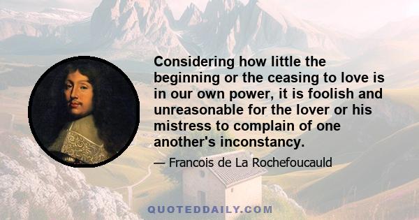 Considering how little the beginning or the ceasing to love is in our own power, it is foolish and unreasonable for the lover or his mistress to complain of one another's inconstancy.