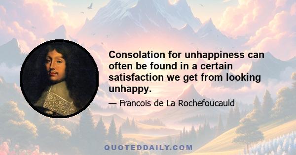 Consolation for unhappiness can often be found in a certain satisfaction we get from looking unhappy.