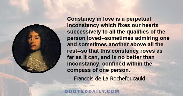 Constancy in love is a perpetual inconstancy which fixes our hearts successively to all the qualities of the person loved--sometimes admiring one and sometimes another above all the rest--so that this constancy roves as 