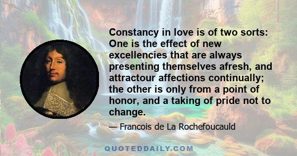 Constancy in love is of two sorts: One is the effect of new excellencies that are always presenting themselves afresh, and attractour affections continually; the other is only from a point of honor, and a taking of