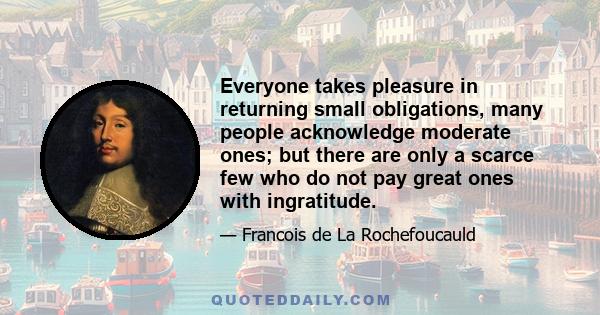 Everyone takes pleasure in returning small obligations, many people acknowledge moderate ones; but there are only a scarce few who do not pay great ones with ingratitude.