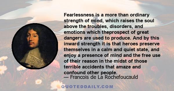 Fearlessness is a more than ordinary strength of mind, which raises the soul above the troubles, disorders, and emotions which theprospect of great dangers are used to produce. And by this inward strength it is that