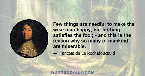 Few things are needful to make the wise man happy, but nothing satisfies the fool; - and this is the reason why so many of mankind are miserable.