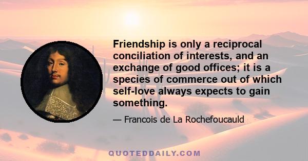 Friendship is only a reciprocal conciliation of interests, and an exchange of good offices; it is a species of commerce out of which self-love always expects to gain something.