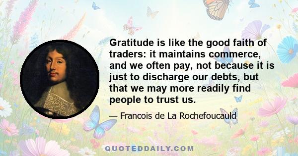 Gratitude is like the good faith of traders: it maintains commerce, and we often pay, not because it is just to discharge our debts, but that we may more readily find people to trust us.