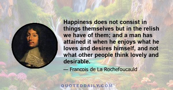 Happiness does not consist in things themselves but in the relish we have of them; and a man has attained it when he enjoys what he loves and desires himself, and not what other people think lovely and desirable.