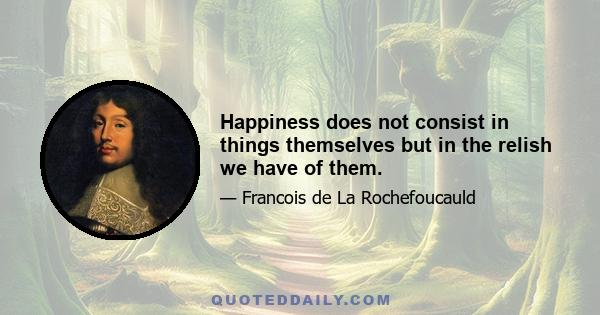 Happiness does not consist in things themselves but in the relish we have of them.