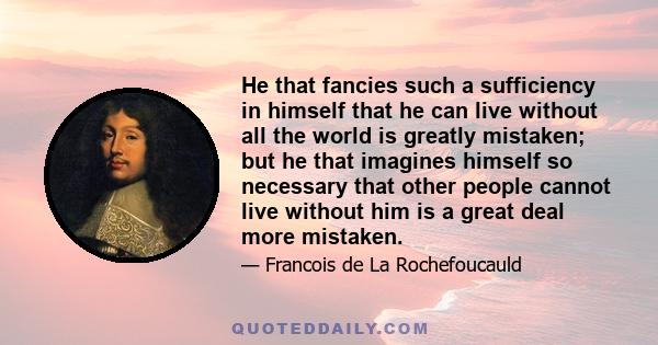 He that fancies such a sufficiency in himself that he can live without all the world is greatly mistaken; but he that imagines himself so necessary that other people cannot live without him is a great deal more mistaken.