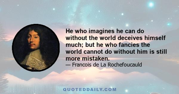 He who imagines he can do without the world deceives himself much; but he who fancies the world cannot do without him is still more mistaken.