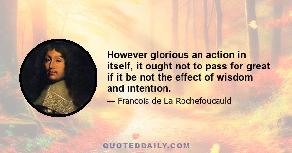 However glorious an action in itself, it ought not to pass for great if it be not the effect of wisdom and intention.