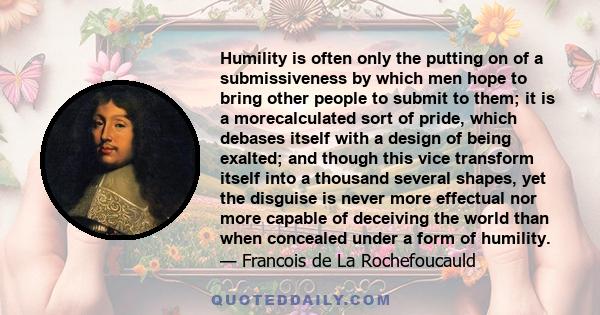 Humility is often only the putting on of a submissiveness by which men hope to bring other people to submit to them; it is a morecalculated sort of pride, which debases itself with a design of being exalted; and though