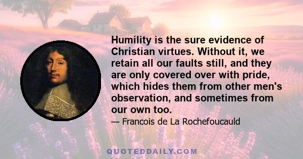 Humility is the sure evidence of Christian virtues. Without it, we retain all our faults still, and they are only covered over with pride, which hides them from other men's observation, and sometimes from our own too.