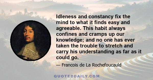 Idleness and constancy fix the mind to what it finds easy and agreeable. This habit always confines and cramps up our knowledge; and no one has ever taken the trouble to stretch and carry his understanding as far as it