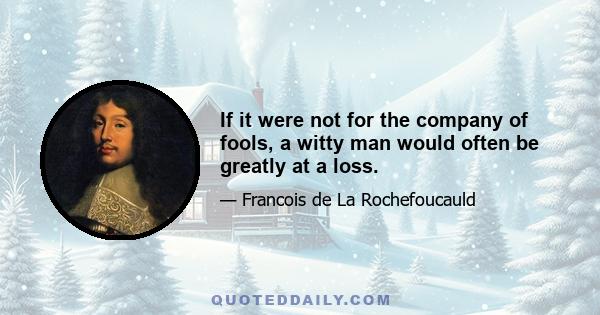 If it were not for the company of fools, a witty man would often be greatly at a loss.