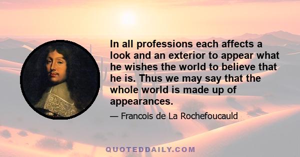 In all professions each affects a look and an exterior to appear what he wishes the world to believe that he is. Thus we may say that the whole world is made up of appearances.