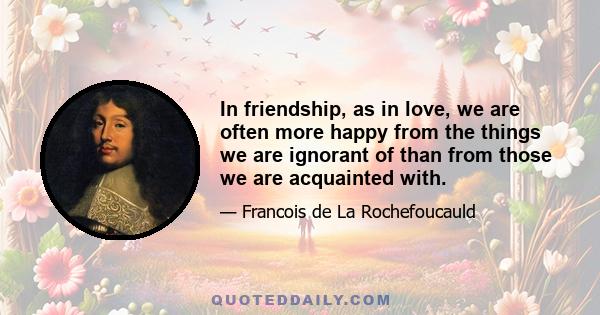 In friendship, as in love, we are often more happy from the things we are ignorant of than from those we are acquainted with.