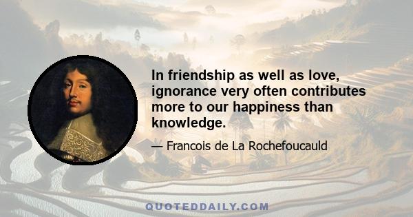 In friendship as well as love, ignorance very often contributes more to our happiness than knowledge.