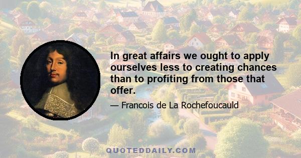 In great affairs we ought to apply ourselves less to creating chances than to profiting from those that offer.