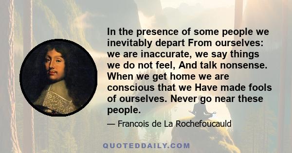 In the presence of some people we inevitably depart From ourselves: we are inaccurate, we say things we do not feel, And talk nonsense. When we get home we are conscious that we Have made fools of ourselves. Never go