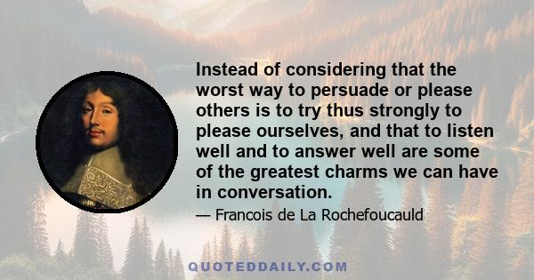 Instead of considering that the worst way to persuade or please others is to try thus strongly to please ourselves, and that to listen well and to answer well are some of the greatest charms we can have in conversation.