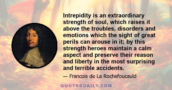 Intrepidity is an extraordinary strength of soul, which raises it above the troubles, disorders and emotions which the sight of great perils can arouse in it; by this strength heroes maintain a calm aspect and preserve