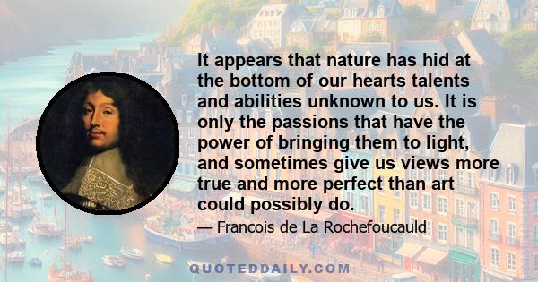 It appears that nature has hid at the bottom of our hearts talents and abilities unknown to us. It is only the passions that have the power of bringing them to light, and sometimes give us views more true and more