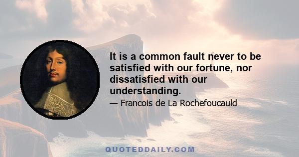 It is a common fault never to be satisfied with our fortune, nor dissatisfied with our understanding.