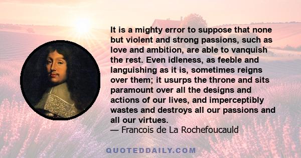 It is a mighty error to suppose that none but violent and strong passions, such as love and ambition, are able to vanquish the rest. Even idleness, as feeble and languishing as it is, sometimes reigns over them; it