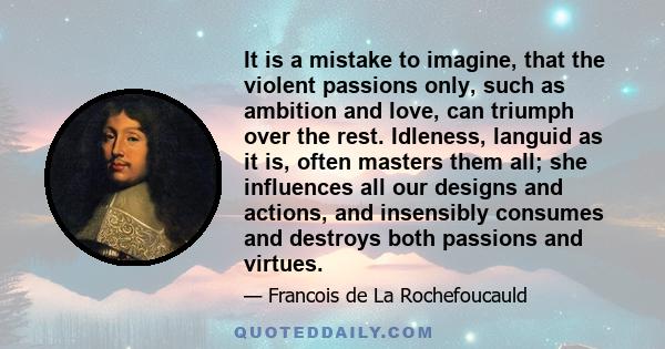 It is a mistake to imagine, that the violent passions only, such as ambition and love, can triumph over the rest. Idleness, languid as it is, often masters them all; she influences all our designs and actions, and