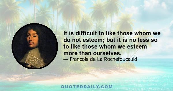 It is difficult to like those whom we do not esteem; but it is no less so to like those whom we esteem more than ourselves.