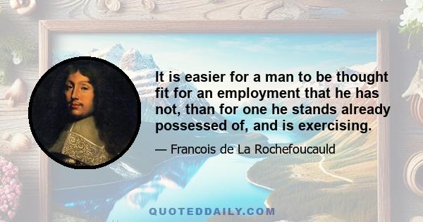 It is easier for a man to be thought fit for an employment that he has not, than for one he stands already possessed of, and is exercising.