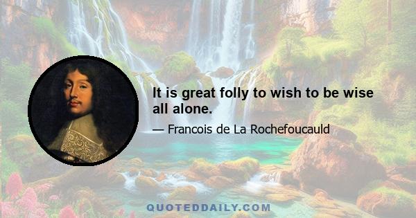 It is great folly to wish to be wise all alone.