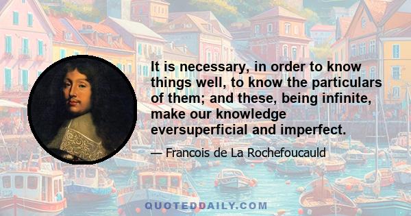 It is necessary, in order to know things well, to know the particulars of them; and these, being infinite, make our knowledge eversuperficial and imperfect.