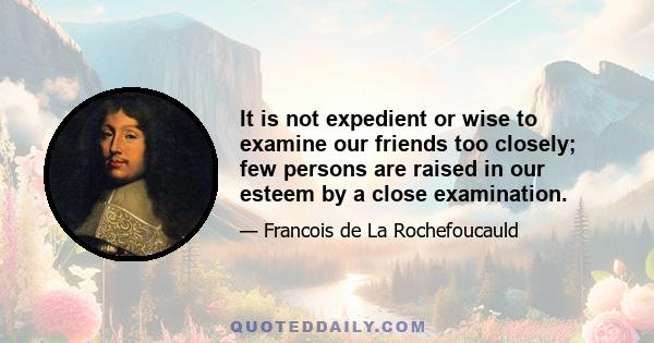 It is not expedient or wise to examine our friends too closely; few persons are raised in our esteem by a close examination.