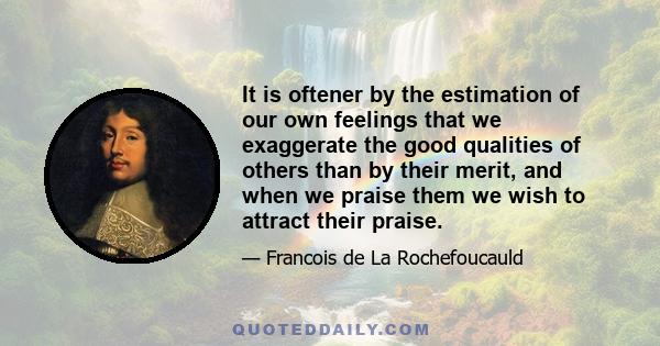 It is oftener by the estimation of our own feelings that we exaggerate the good qualities of others than by their merit, and when we praise them we wish to attract their praise.