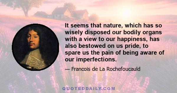 It seems that nature, which has so wisely disposed our bodily organs with a view to our happiness, has also bestowed on us pride, to spare us the pain of being aware of our imperfections.