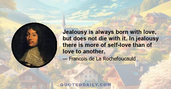 Jealousy is always born with love, but does not die with it. In jealousy there is more of self-love than of love to another.