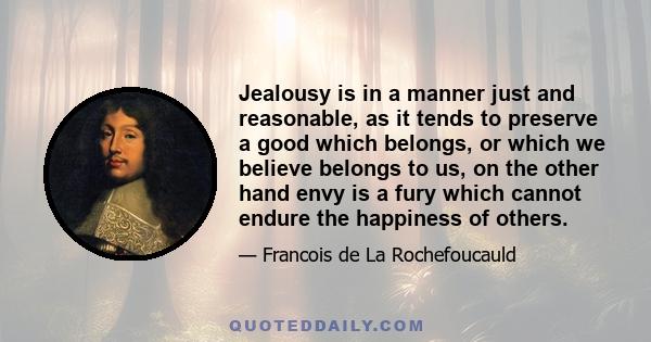 Jealousy is in a manner just and reasonable, as it tends to preserve a good which belongs, or which we believe belongs to us, on the other hand envy is a fury which cannot endure the happiness of others.