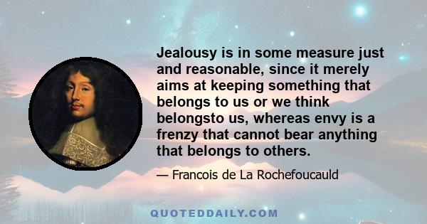 Jealousy is in some measure just and reasonable, since it merely aims at keeping something that belongs to us or we think belongsto us, whereas envy is a frenzy that cannot bear anything that belongs to others.