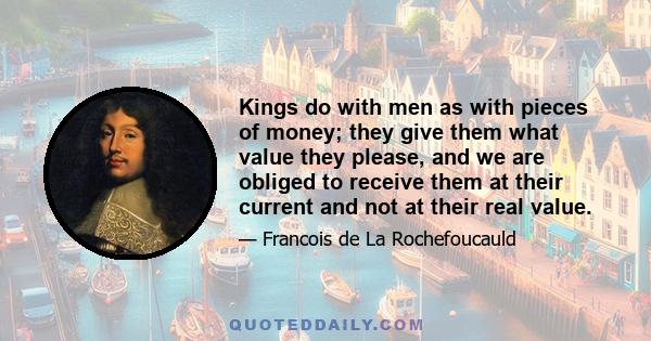 Kings do with men as with pieces of money; they give them what value they please, and we are obliged to receive them at their current and not at their real value.