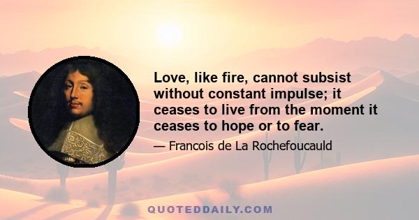 Love, like fire, cannot subsist without constant impulse; it ceases to live from the moment it ceases to hope or to fear.